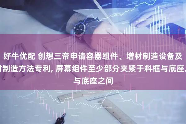 好牛优配 创想三帝申请容器组件、增材制造设备及增材制造方法专利, 屏幕组件至少部分夹紧于料框与底座之间